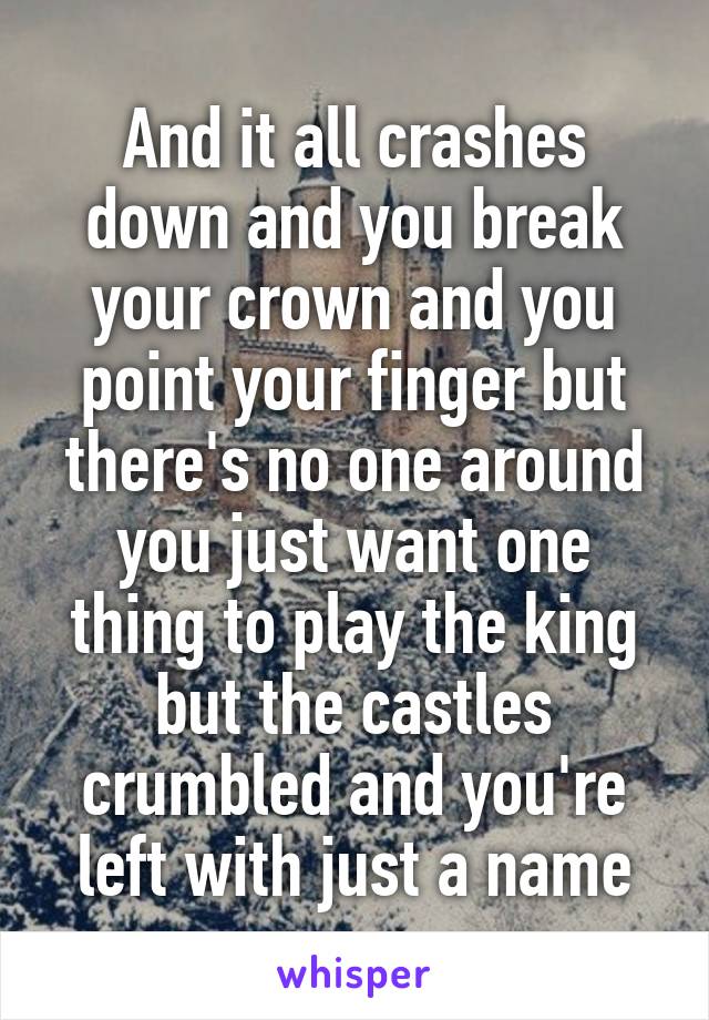 And it all crashes down and you break your crown and you point your finger but there's no one around you just want one thing to play the king but the castles crumbled and you're left with just a name