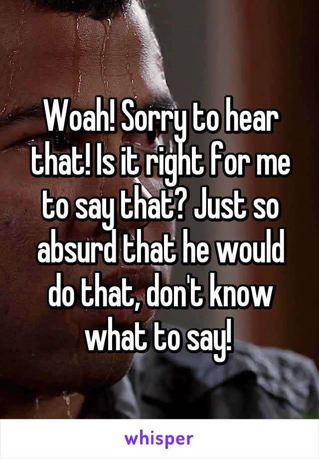 Woah! Sorry to hear that! Is it right for me to say that? Just so absurd that he would do that, don't know what to say! 