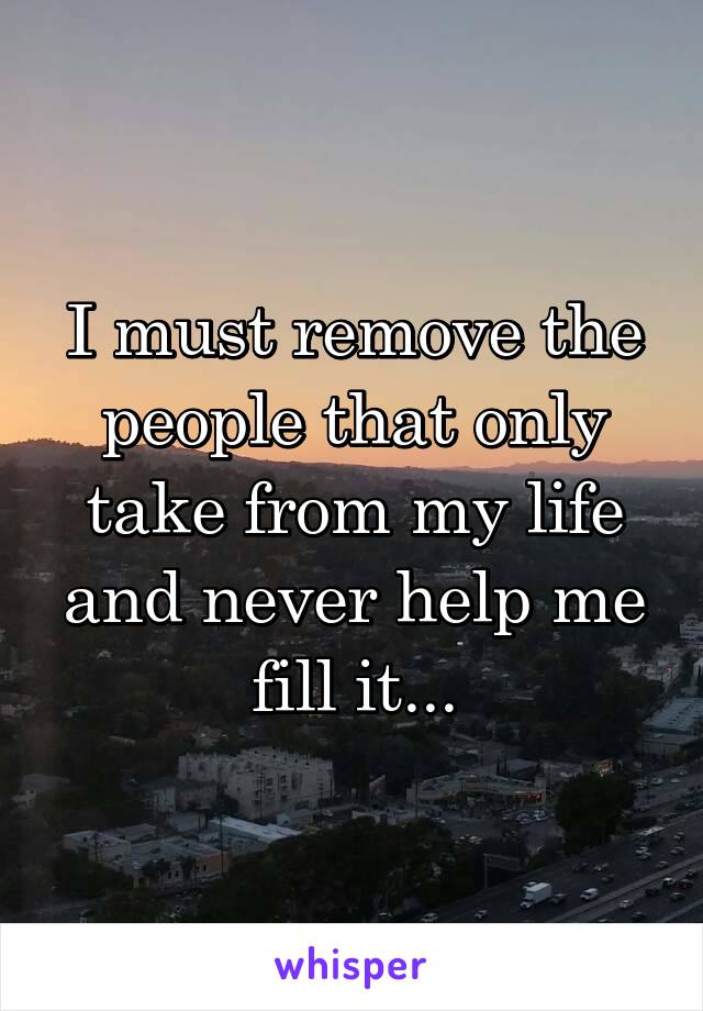 I must remove the people that only take from my life and never help me fill it...
