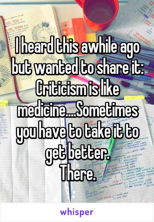 I heard this awhile ago but wanted to share it:
Criticism is like medicine....Sometimes you have to take it to get better.
There.