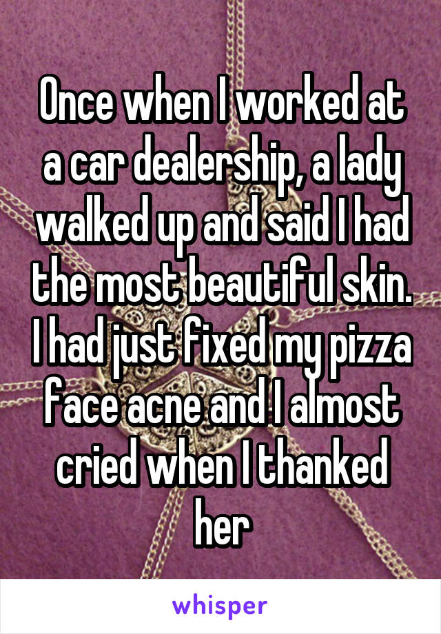 Once when I worked at a car dealership, a lady walked up and said I had the most beautiful skin. I had just fixed my pizza face acne and I almost cried when I thanked her