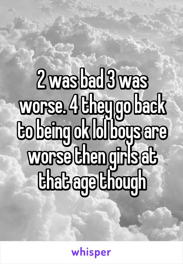 2 was bad 3 was worse. 4 they go back to being ok lol boys are worse then girls at that age though