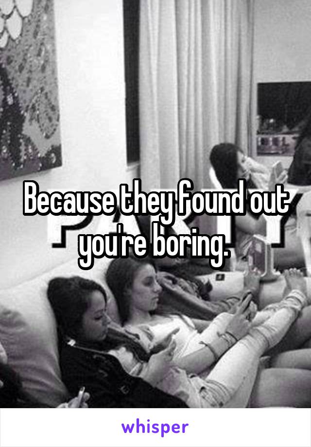 Because they found out you're boring. 