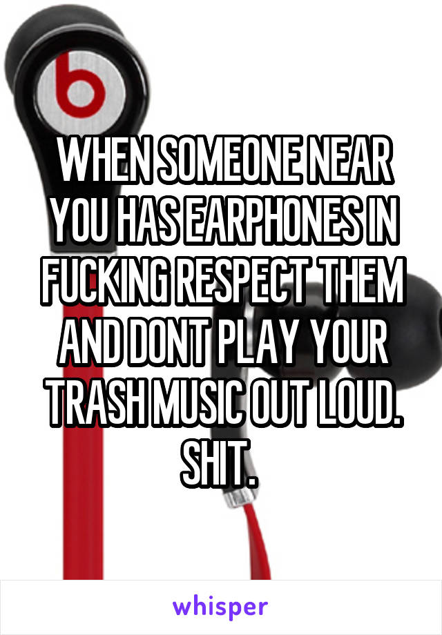 WHEN SOMEONE NEAR YOU HAS EARPHONES IN FUCKING RESPECT THEM AND DONT PLAY YOUR TRASH MUSIC OUT LOUD. SHIT. 