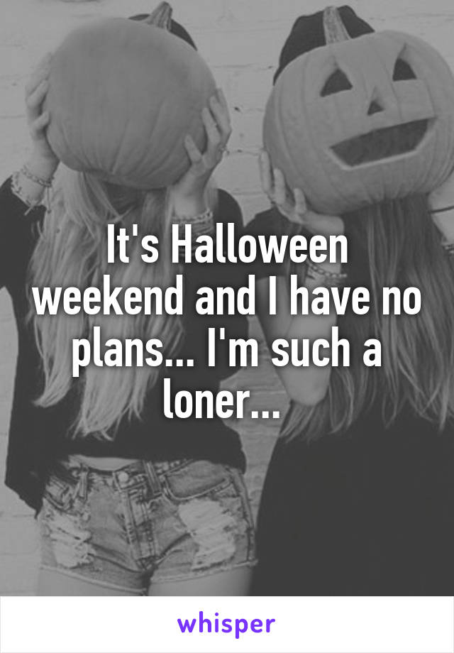 It's Halloween weekend and I have no plans... I'm such a loner... 