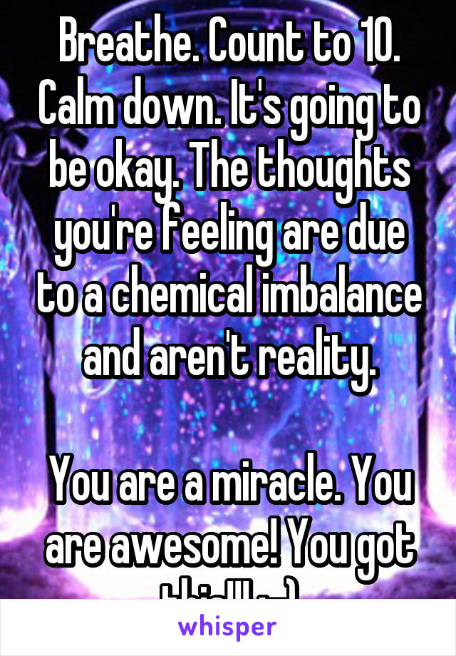 Breathe. Count to 10. Calm down. It's going to be okay. The thoughts you're feeling are due to a chemical imbalance and aren't reality.

You are a miracle. You are awesome! You got this!!! :-)