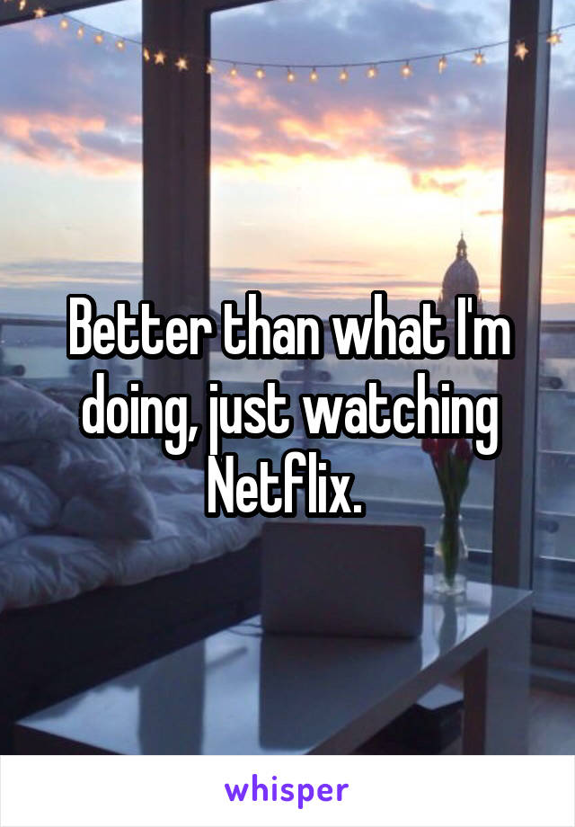 Better than what I'm doing, just watching Netflix. 