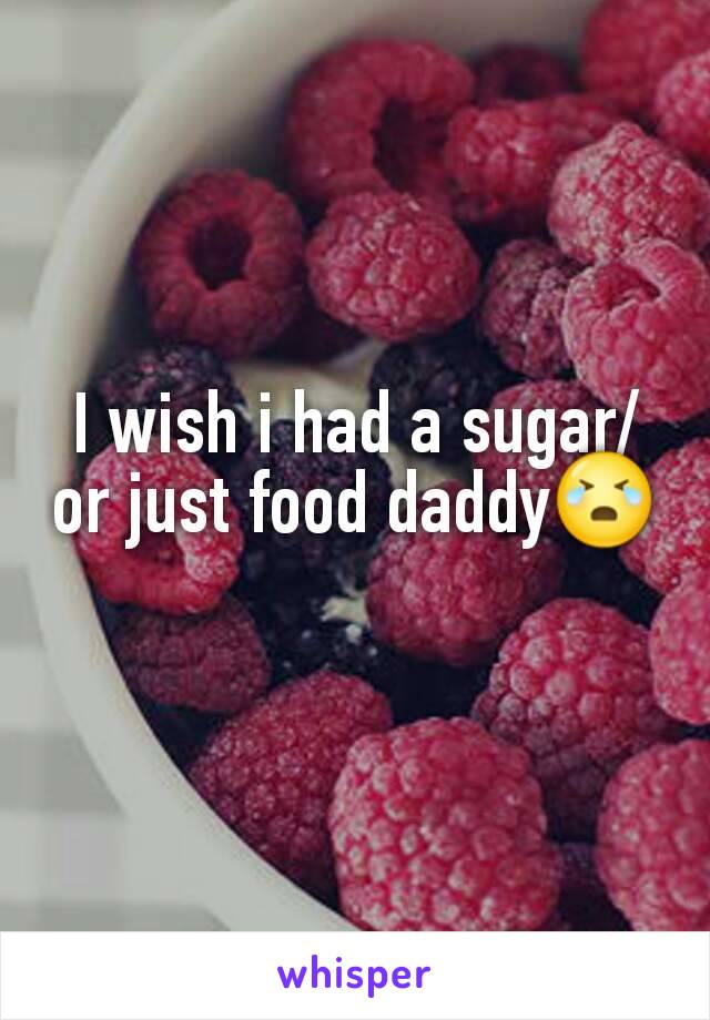 I wish i had a sugar/or just food daddy😭