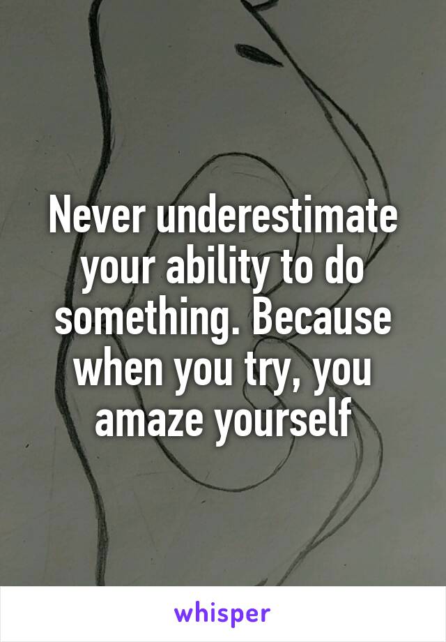 Never underestimate your ability to do something. Because when you try, you amaze yourself