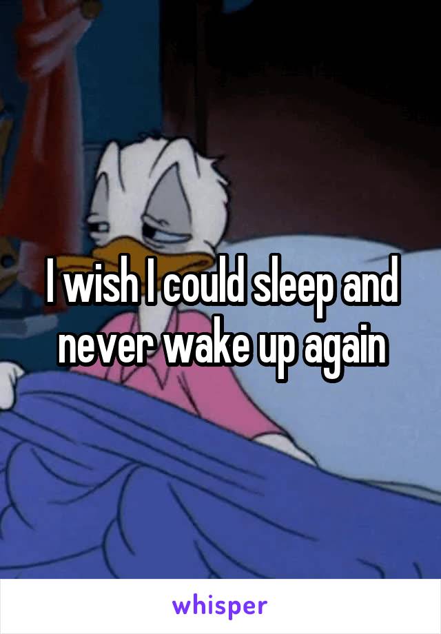 I wish I could sleep and never wake up again