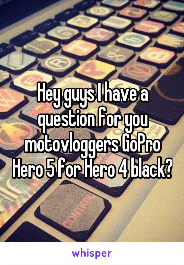Hey guys I have a question for you motovloggers GoPro Hero 5 for Hero 4 black?
