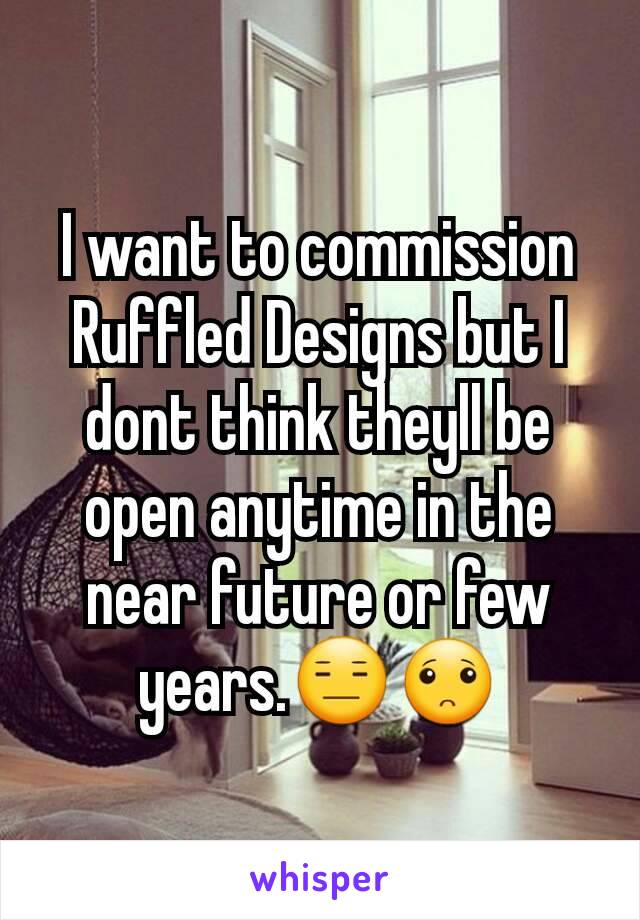 I want to commission Ruffled Designs but I dont think theyll be open anytime in the near future or few years.😑🙁