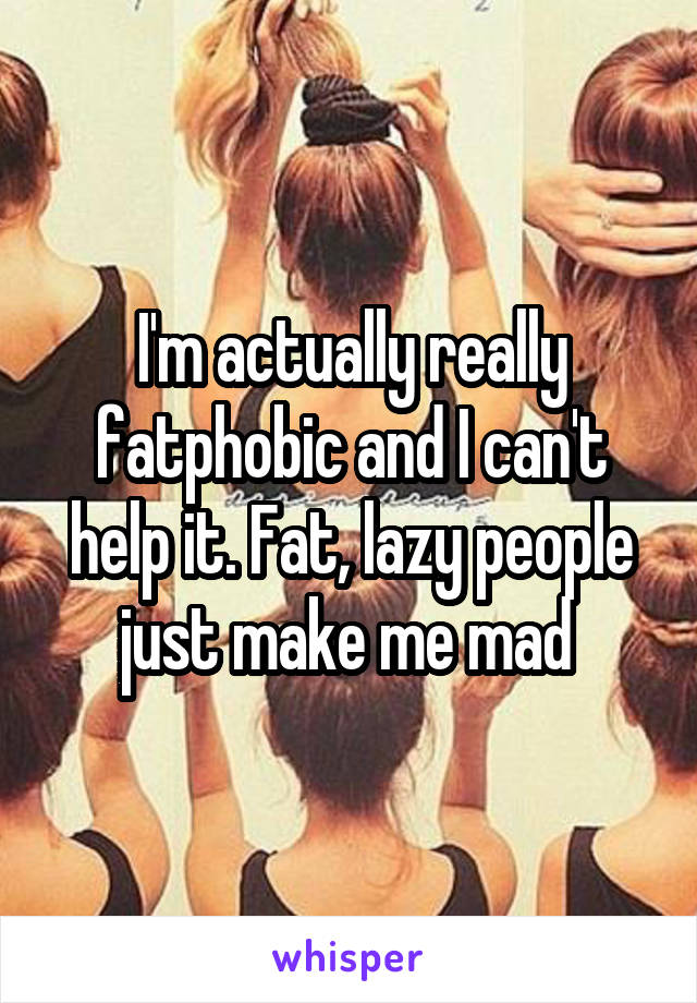I'm actually really fatphobic and I can't help it. Fat, lazy people just make me mad 