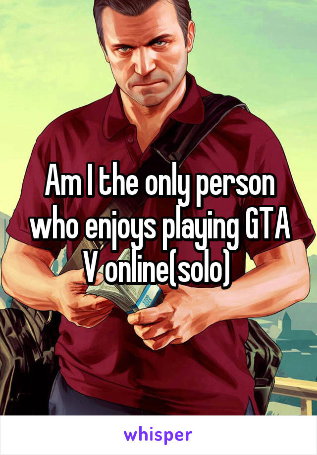 Am I the only person who enjoys playing GTA V online(solo) 