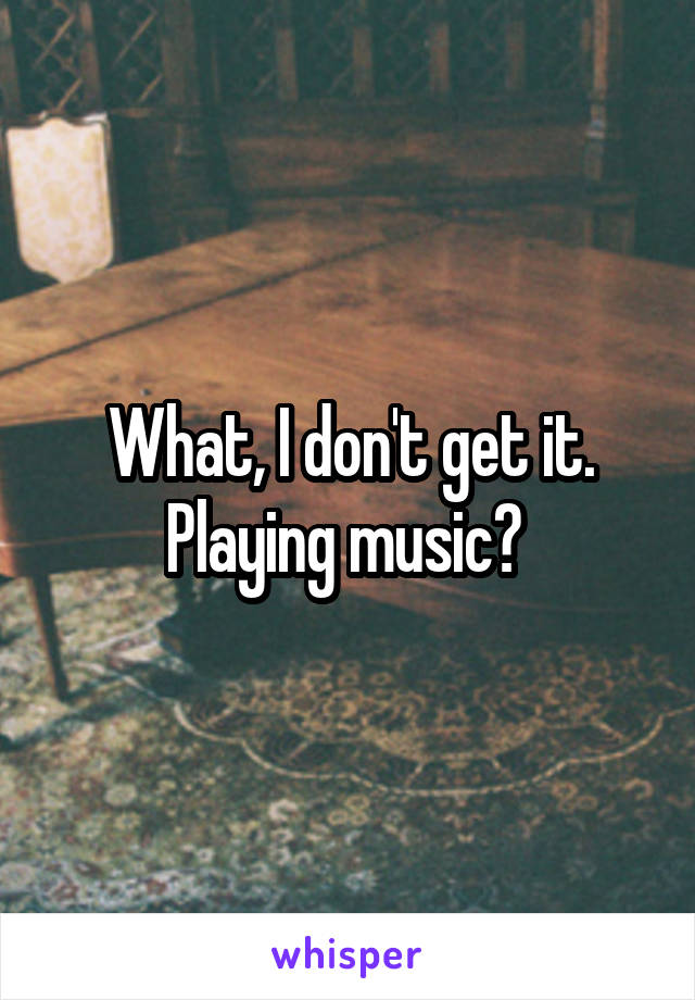 What, I don't get it. Playing music? 