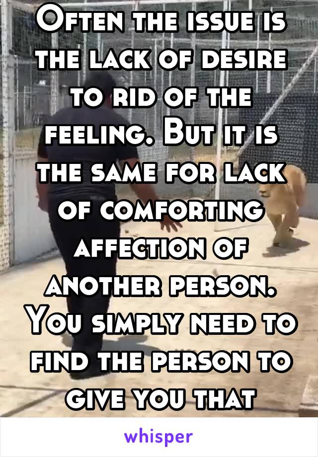 Often the issue is the lack of desire to rid of the feeling. But it is the same for lack of comforting affection of another person. You simply need to find the person to give you that affection