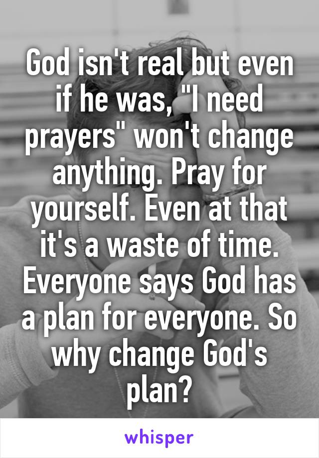 God isn't real but even if he was, "I need prayers" won't change anything. Pray for yourself. Even at that it's a waste of time. Everyone says God has a plan for everyone. So why change God's plan?