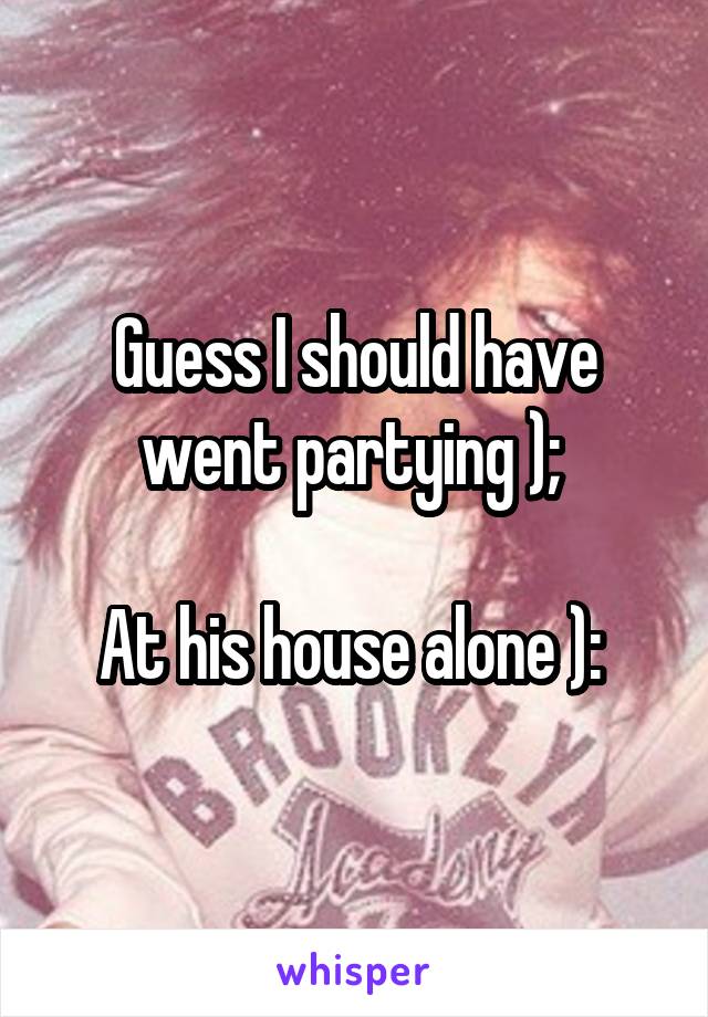 Guess I should have went partying ); 

At his house alone ): 
