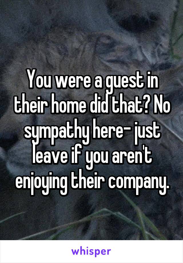 You were a guest in their home did that? No sympathy here- just leave if you aren't enjoying their company.