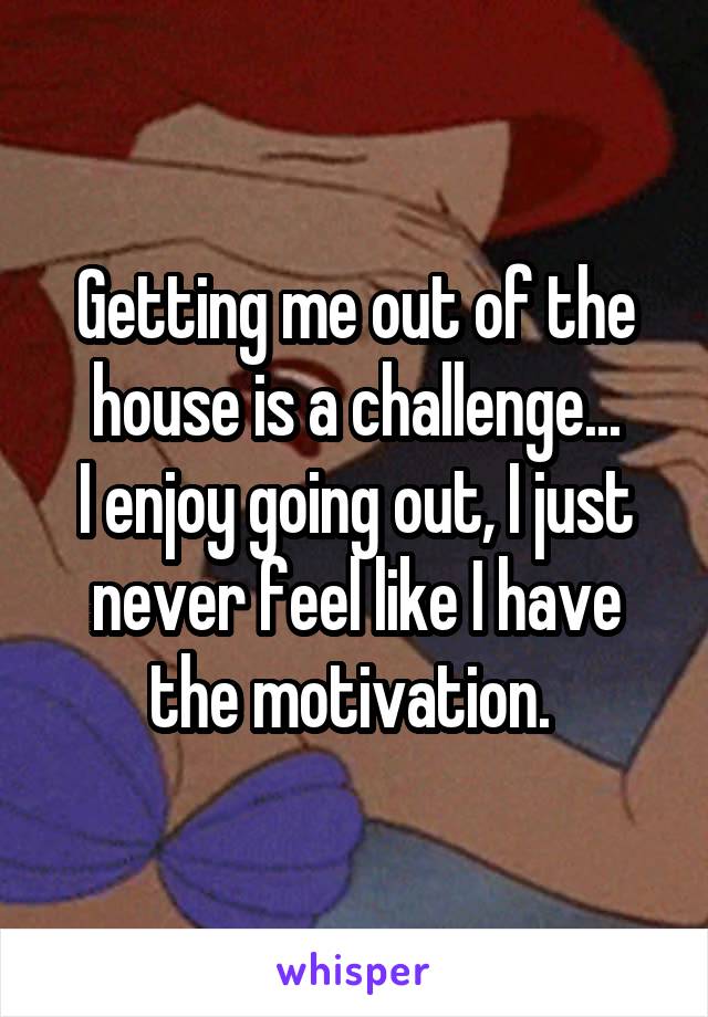 Getting me out of the house is a challenge...
I enjoy going out, I just never feel like I have the motivation. 