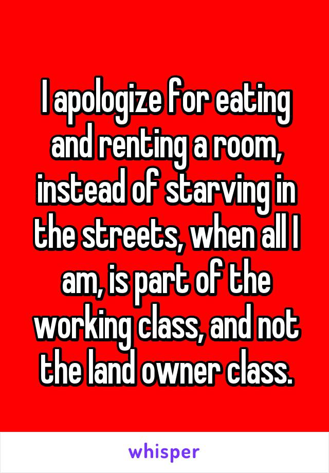 I apologize for eating and renting a room, instead of starving in the streets, when all I am, is part of the working class, and not the land owner class.