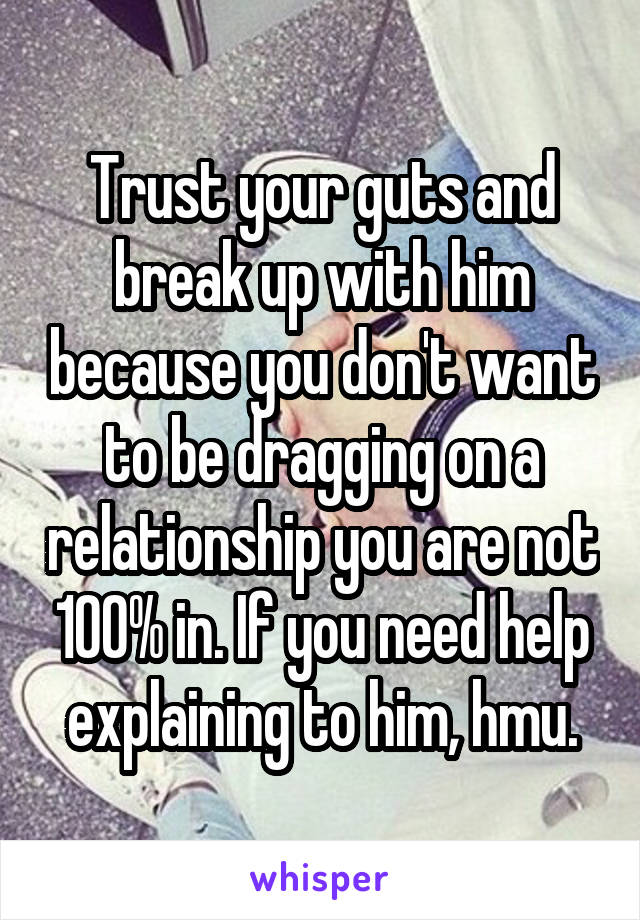 Trust your guts and break up with him because you don't want to be dragging on a relationship you are not 100% in. If you need help explaining to him, hmu.