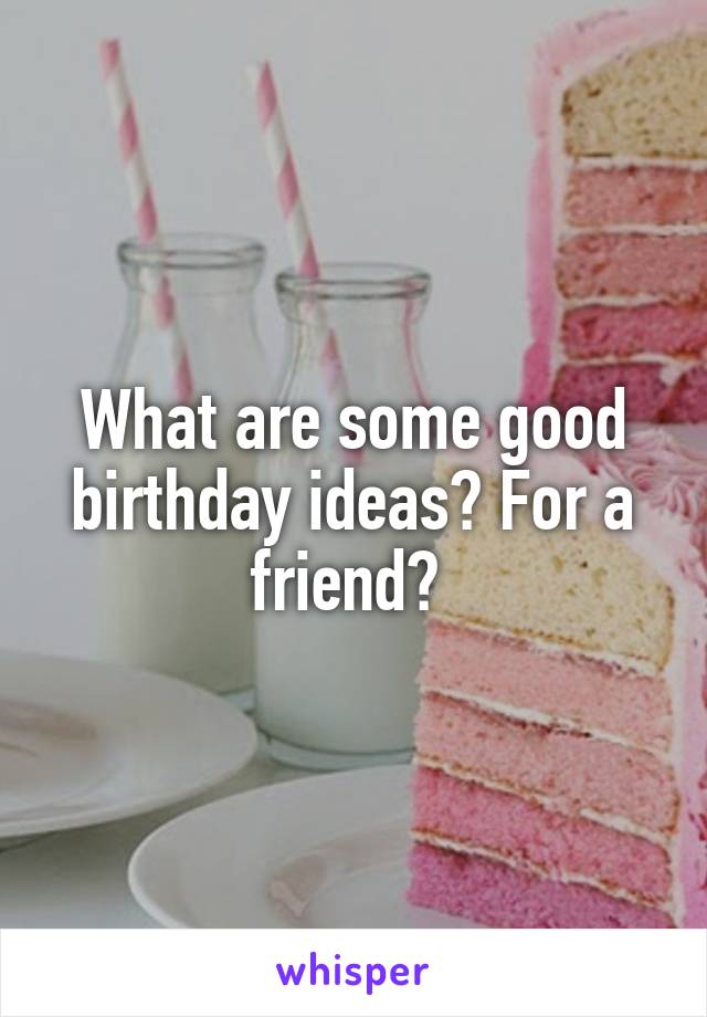 What are some good birthday ideas? For a friend? 
