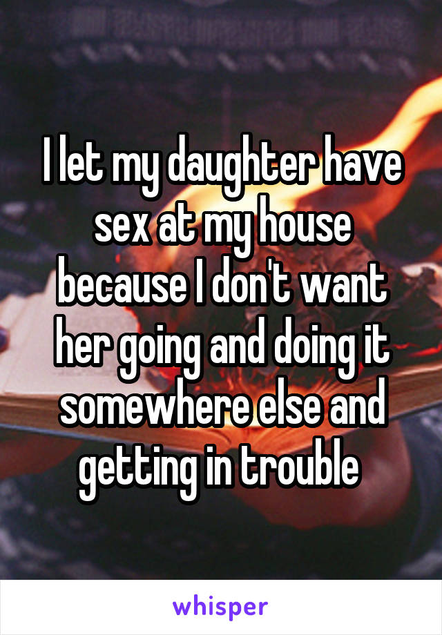 I let my daughter have sex at my house because I don't want her going and doing it somewhere else and getting in trouble 