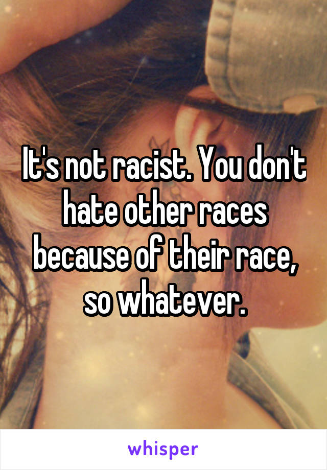 It's not racist. You don't hate other races because of their race, so whatever.