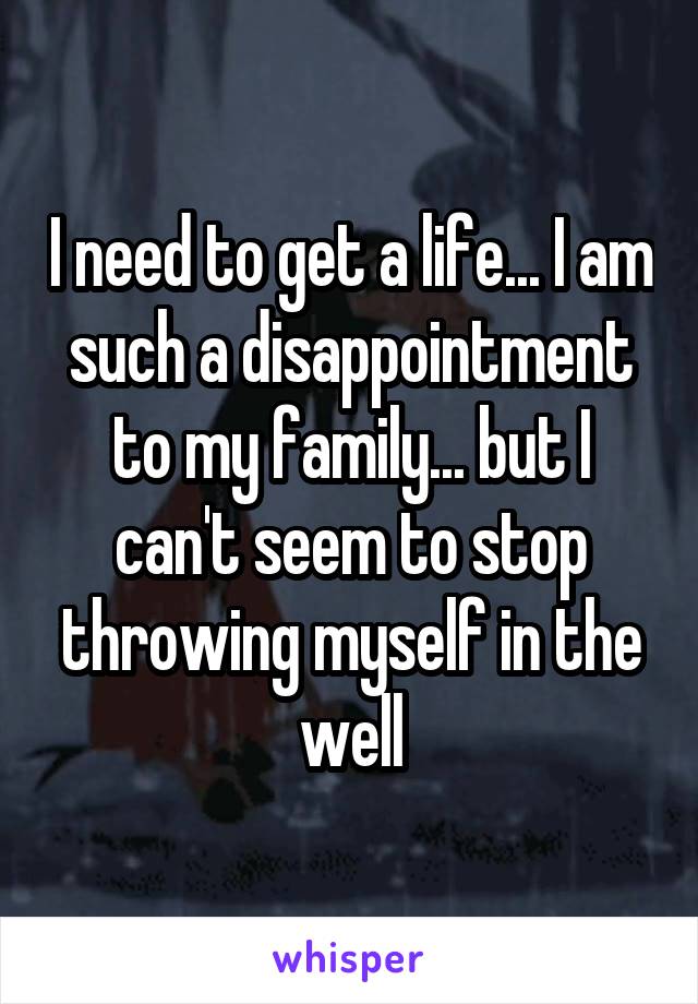 I need to get a life... I am such a disappointment to my family... but I can't seem to stop throwing myself in the well