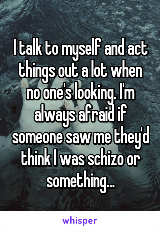 I talk to myself and act things out a lot when no one's looking. I'm always afraid if someone saw me they'd think I was schizo or something...