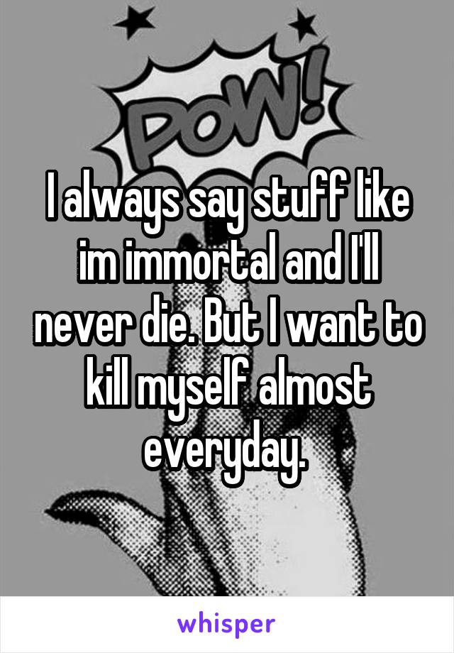 I always say stuff like im immortal and I'll never die. But I want to kill myself almost everyday. 
