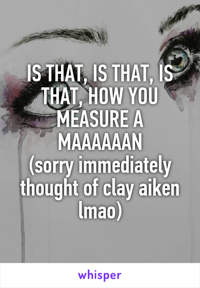 IS THAT, IS THAT, IS THAT, HOW YOU MEASURE A MAAAAAAN
(sorry immediately thought of clay aiken lmao)