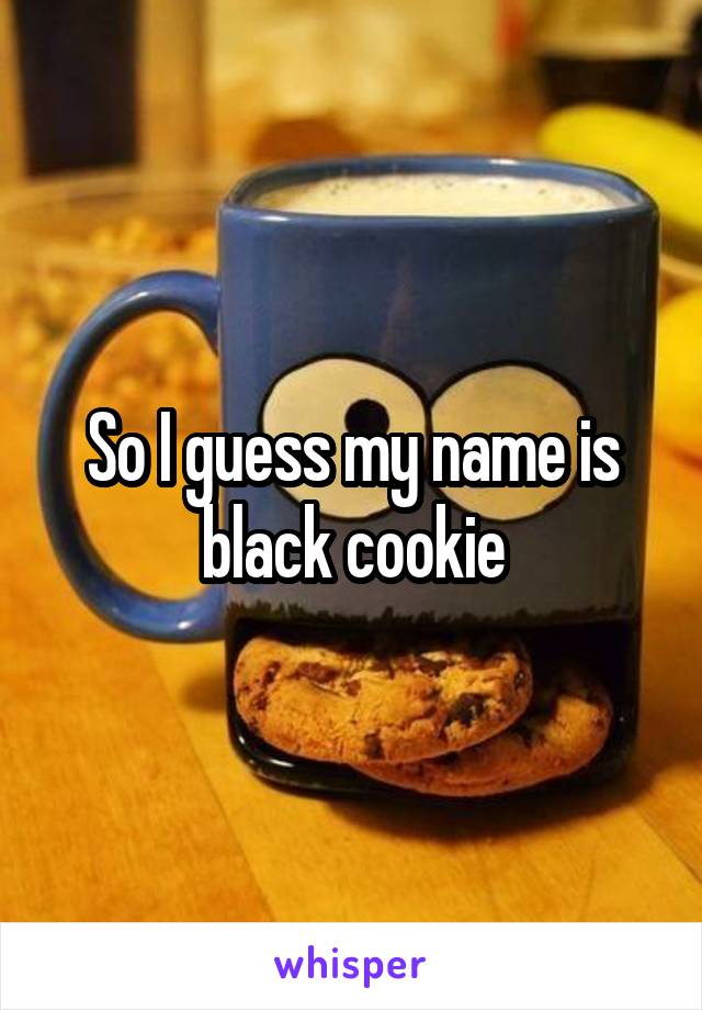 So I guess my name is black cookie