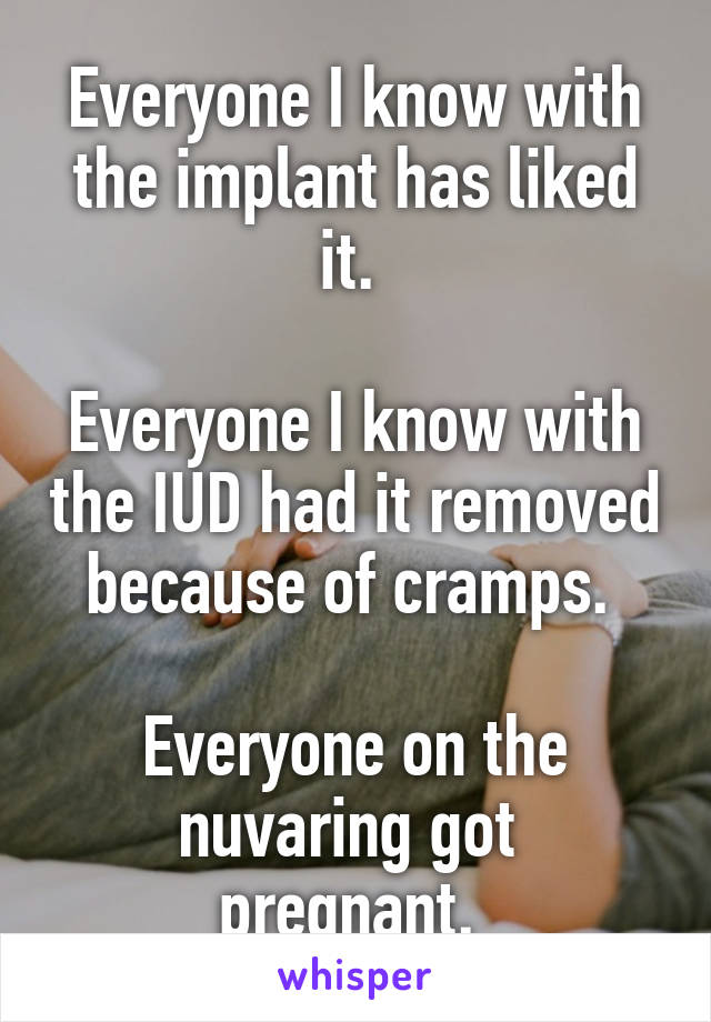 Everyone I know with the implant has liked it. 

Everyone I know with the IUD had it removed because of cramps. 

Everyone on the nuvaring got 
pregnant. 
