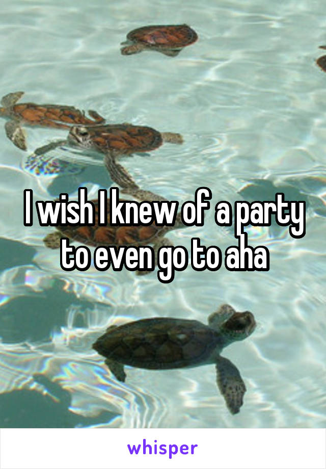 I wish I knew of a party to even go to aha