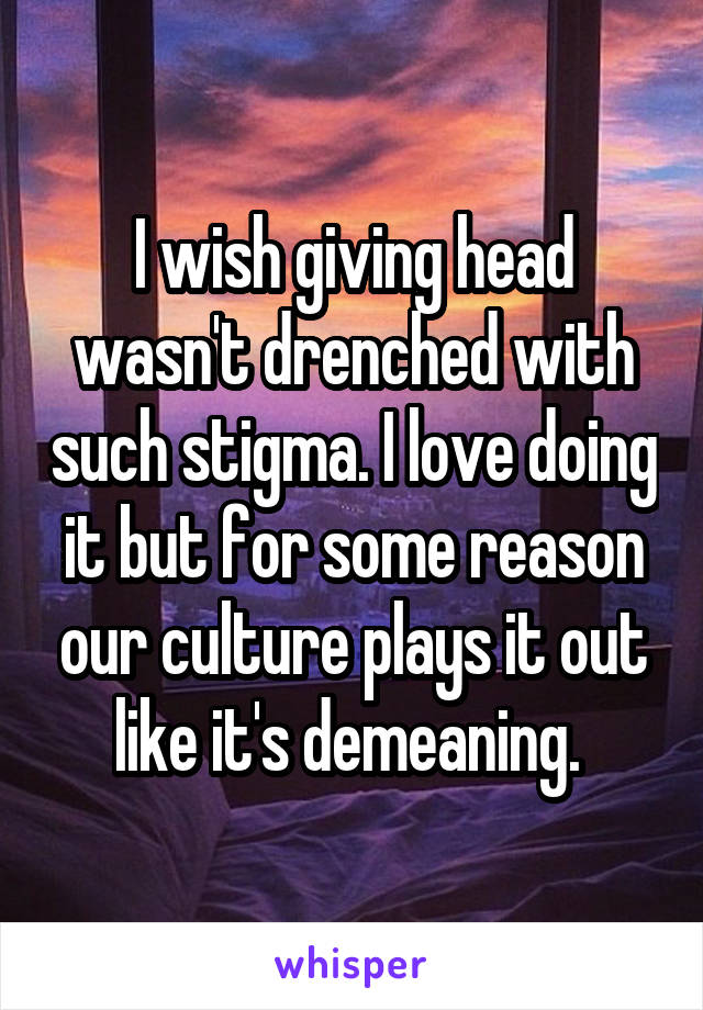 I wish giving head wasn't drenched with such stigma. I love doing it but for some reason our culture plays it out like it's demeaning. 
