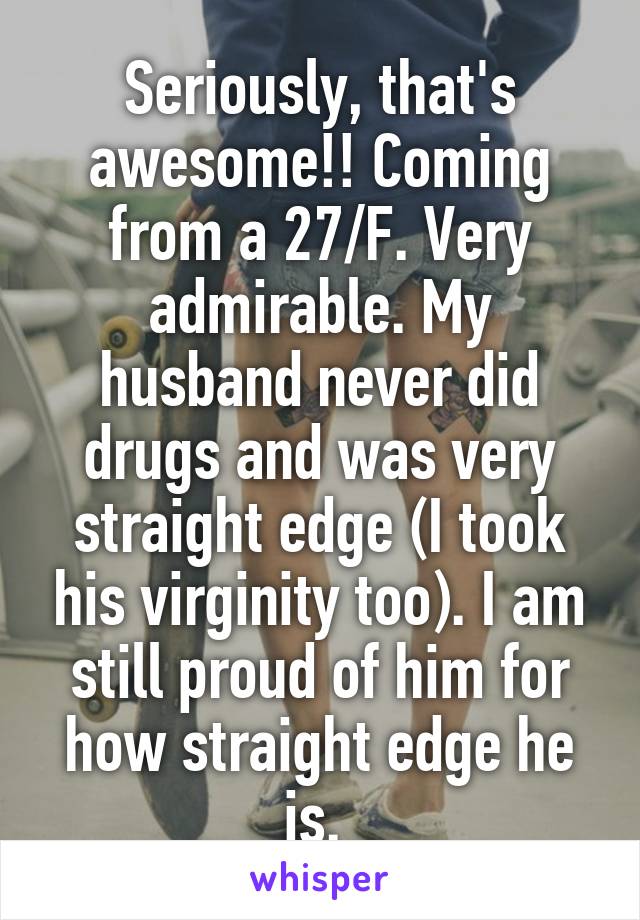 Seriously, that's awesome!! Coming from a 27/F. Very admirable. My husband never did drugs and was very straight edge (I took his virginity too). I am still proud of him for how straight edge he is. 