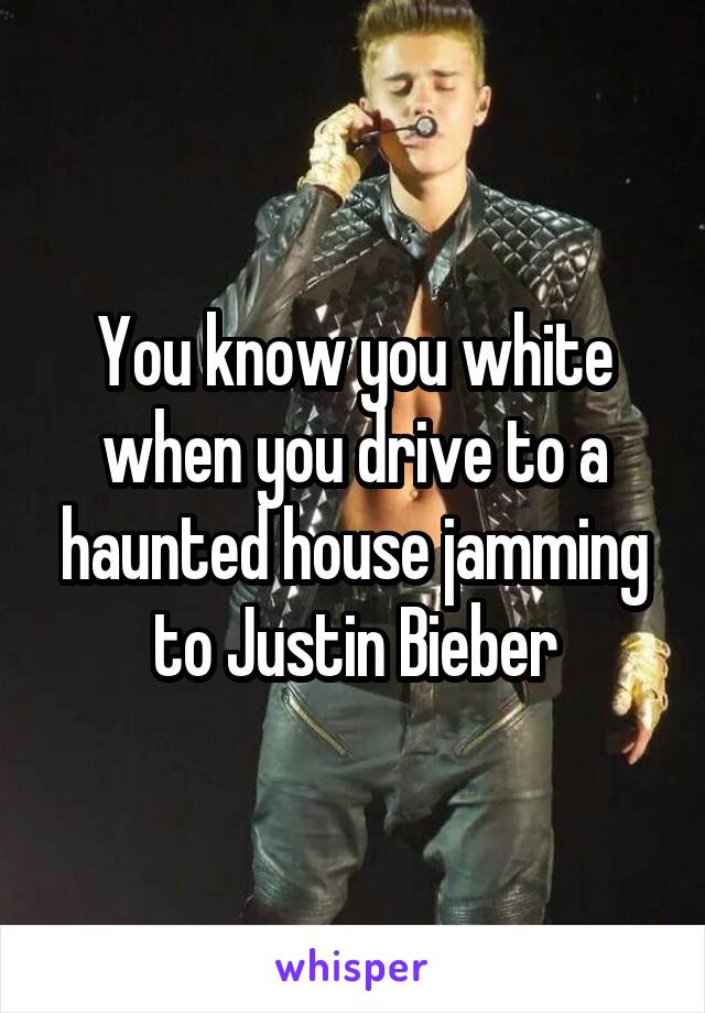 You know you white when you drive to a haunted house jamming to Justin Bieber