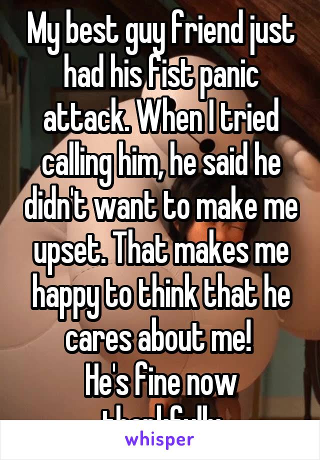 My best guy friend just had his fist panic attack. When I tried calling him, he said he didn't want to make me upset. That makes me happy to think that he cares about me! 
He's fine now thankfully