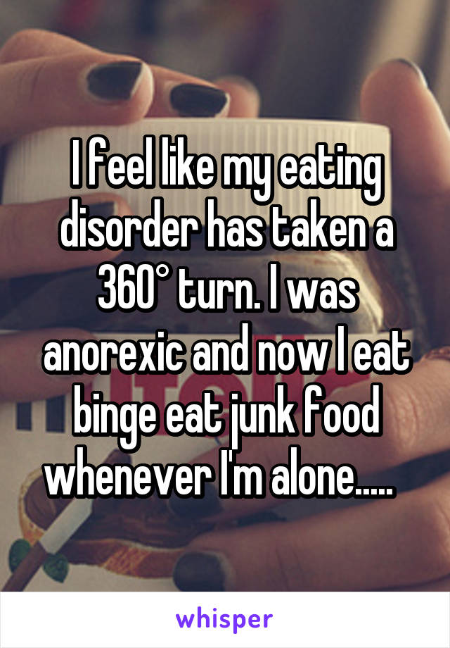 I feel like my eating disorder has taken a 360° turn. I was anorexic and now I eat binge eat junk food whenever I'm alone.....  