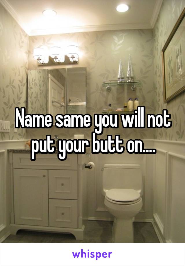 Name same you will not put your butt on....