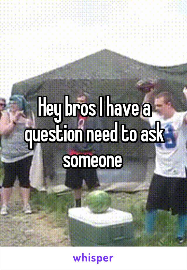 Hey bros I have a question need to ask someone 
