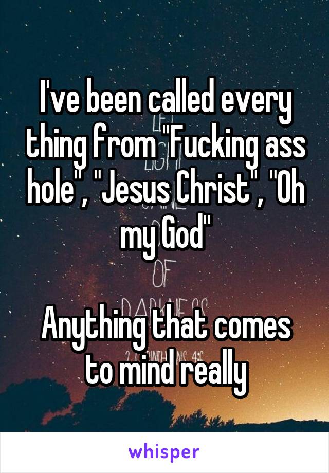 I've been called every thing from "Fucking ass hole", "Jesus Christ", "Oh my God"

Anything that comes to mind really