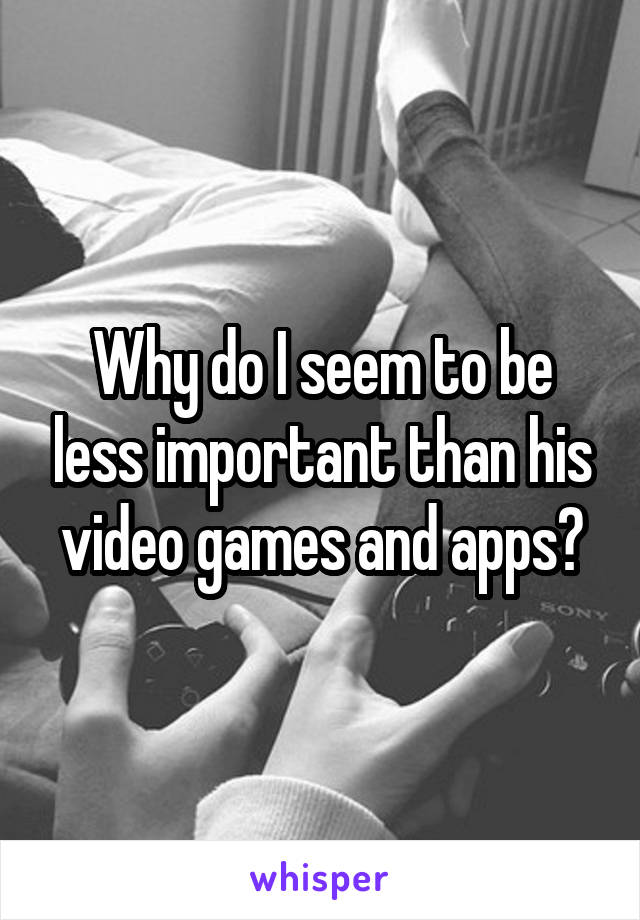 Why do I seem to be less important than his video games and apps?