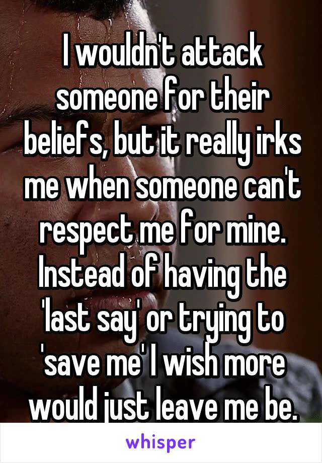 I wouldn't attack someone for their beliefs, but it really irks me when someone can't respect me for mine. Instead of having the 'last say' or trying to 'save me' I wish more would just leave me be.
