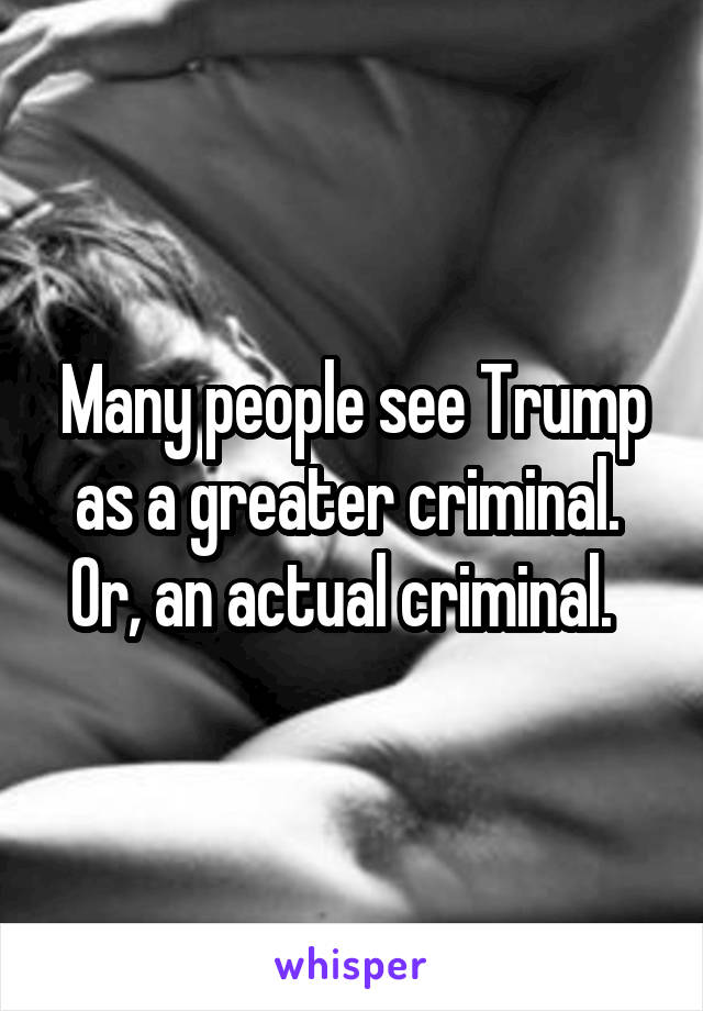 Many people see Trump as a greater criminal.  Or, an actual criminal.  