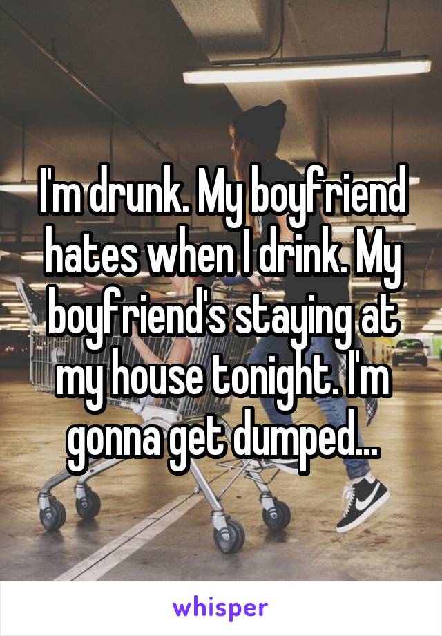 I'm drunk. My boyfriend hates when I drink. My boyfriend's staying at my house tonight. I'm gonna get dumped...