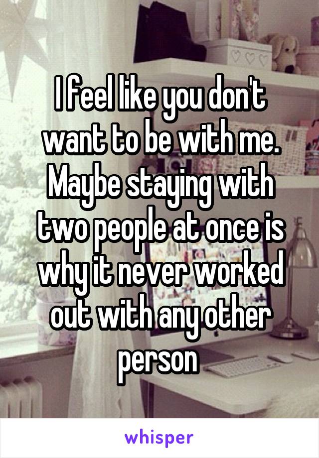 I feel like you don't want to be with me. Maybe staying with two people at once is why it never worked out with any other person 