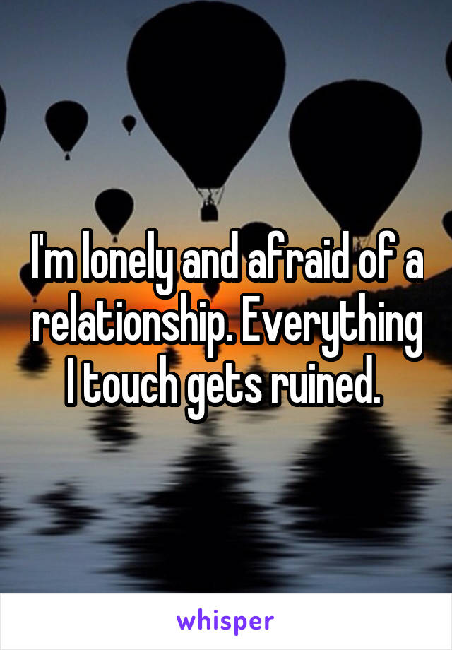 I'm lonely and afraid of a relationship. Everything I touch gets ruined. 